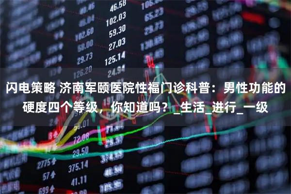 闪电策略 济南军颐医院性福门诊科普：男性功能的硬度四个等级，你知道吗？_生活_进行_一级