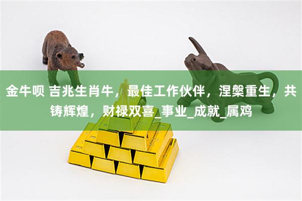 金牛呗 吉兆生肖牛，最佳工作伙伴，涅槃重生，共铸辉煌，财禄双喜_事业_成就_属鸡