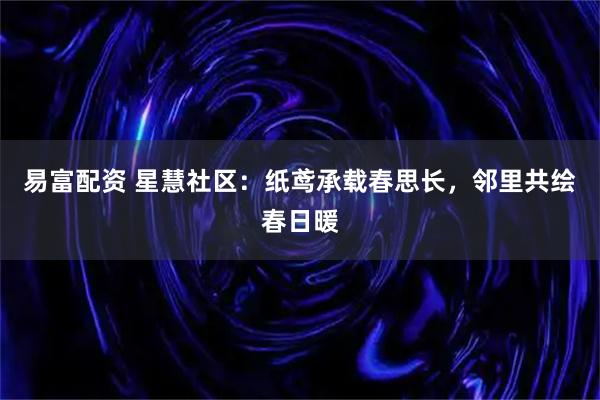易富配资 星慧社区：纸鸢承载春思长，邻里共绘春日暖