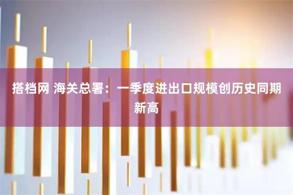 搭档网 海关总署：一季度进出口规模创历史同期新高