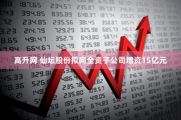 高升网 仙坛股份拟向全资子公司增资15亿元