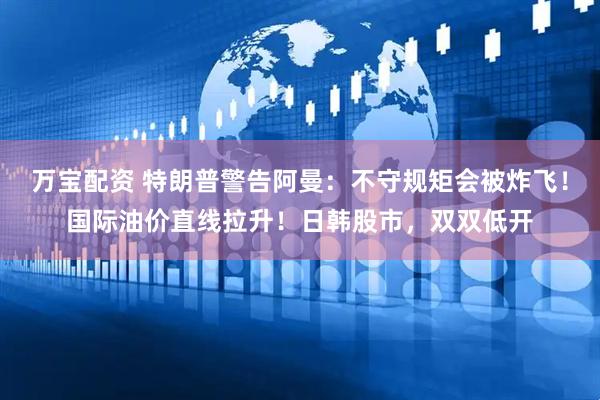 万宝配资 特朗普警告阿曼：不守规矩会被炸飞！国际油价直线拉升！日韩股市，双双低开
