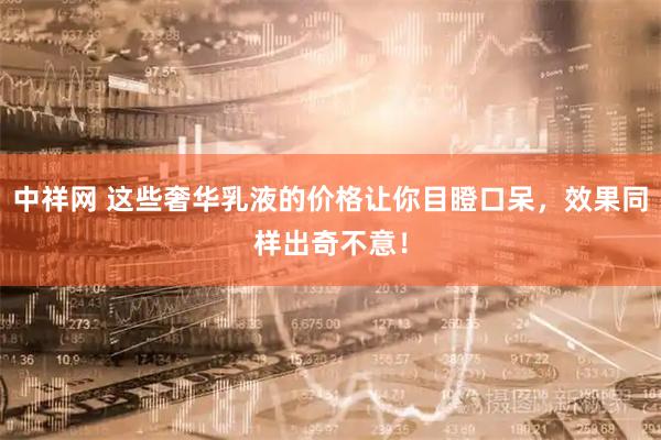中祥网 这些奢华乳液的价格让你目瞪口呆，效果同样出奇不意！
