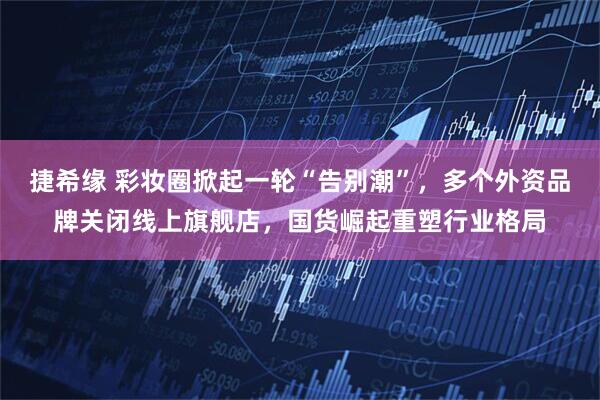 捷希缘 彩妆圈掀起一轮“告别潮”，多个外资品牌关闭线上旗舰店，国货崛起重塑行业格局