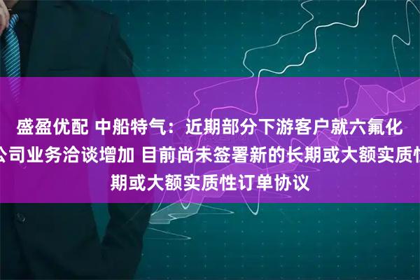 盛盈优配 中船特气：近期部分下游客户就六氟化钨产品与公司业务洽谈增加 目前尚未签署新的长期或大额实质性订单协议