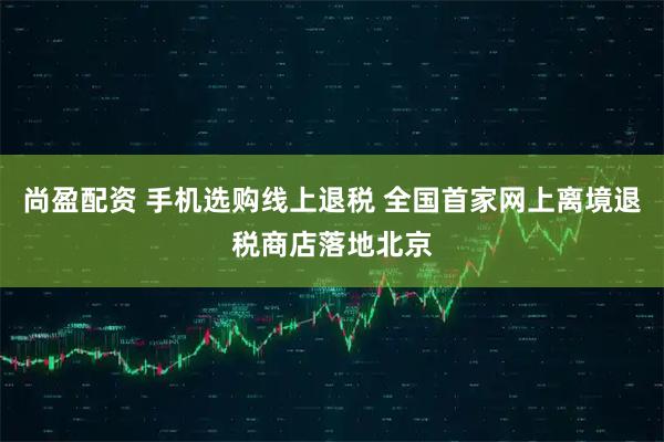 尚盈配资 手机选购线上退税 全国首家网上离境退税商店落地北京