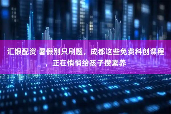 汇银配资 暑假别只刷题，成都这些免费科创课程，正在悄悄给孩子攒素养